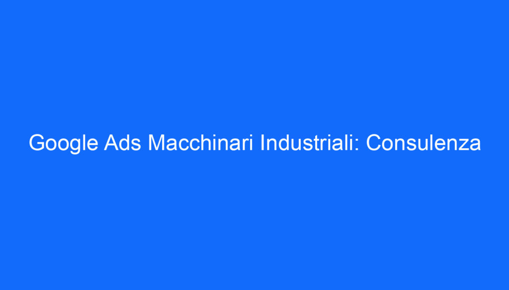 Google Ads Macchinari Industriali: Consulenza
