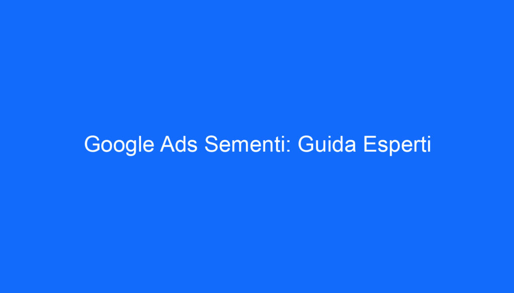 Google Ads Sementi: Guida Esperti