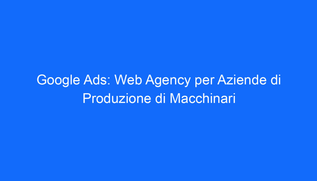 Google Ads: Web Agency per Aziende di Produzione di Macchinari