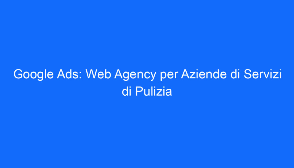 Google Ads: Web Agency per Aziende di Servizi di Pulizia