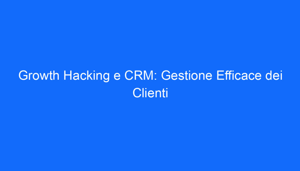 Growth Hacking e CRM: Gestione Efficace dei Clienti
