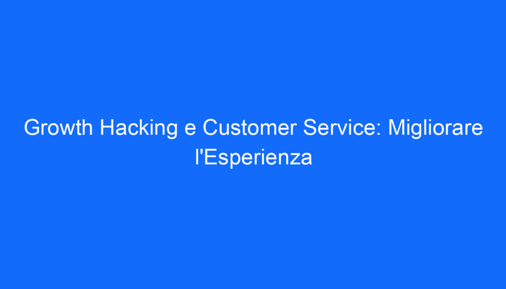 Growth Hacking e Customer Service: Migliorare l'Esperienza
