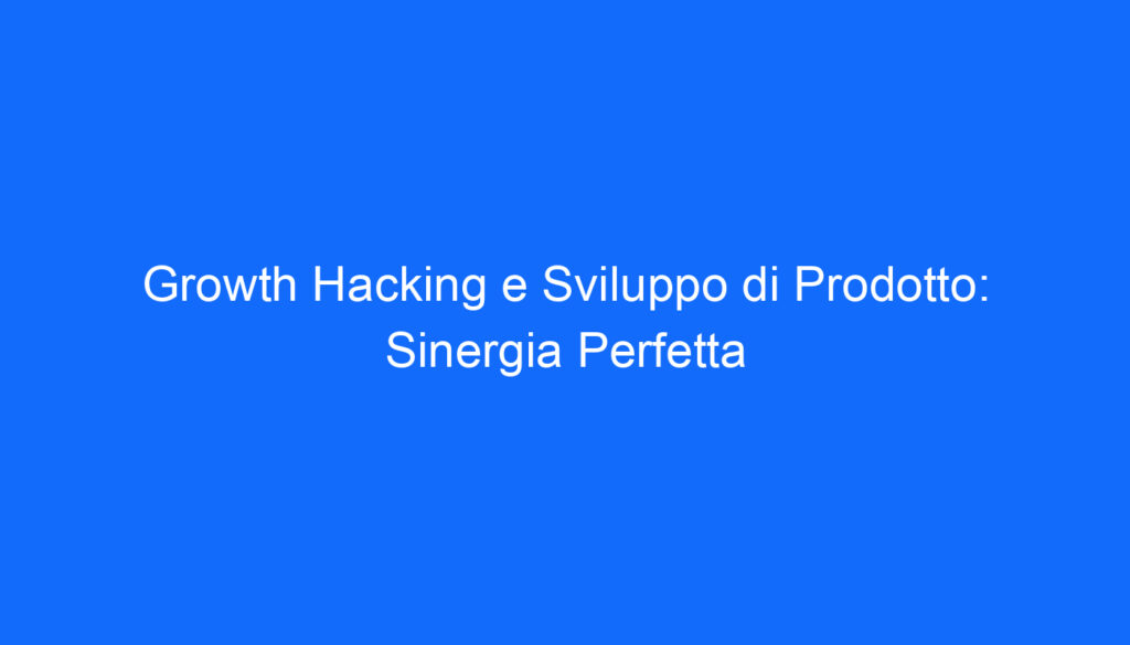 Growth Hacking e Sviluppo di Prodotto: Sinergia Perfetta