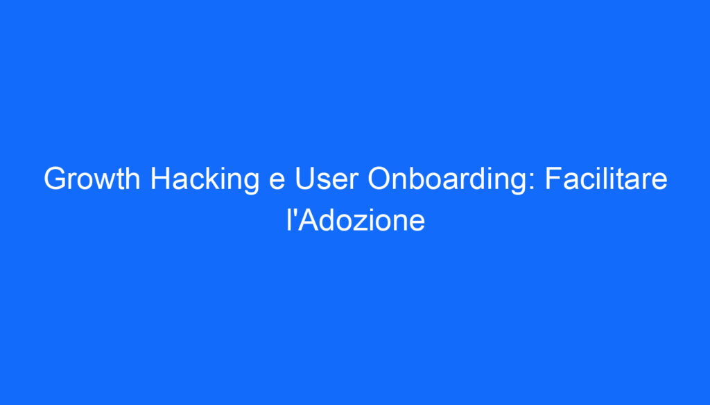 Growth Hacking e User Onboarding: Facilitare l'Adozione