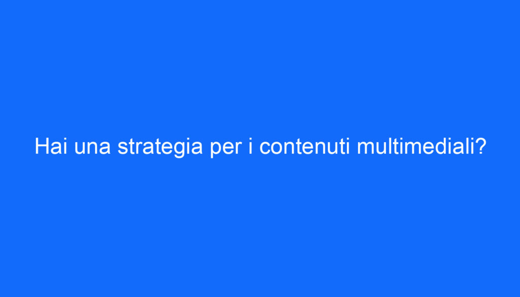 Hai una strategia per i contenuti multimediali?
