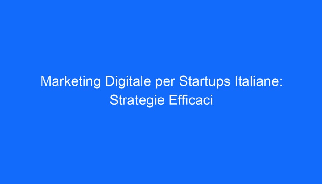 Marketing Digitale per Startups Italiane: Strategie Efficaci