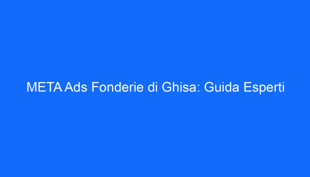 META Ads Fonderie di Ghisa: Guida Esperti