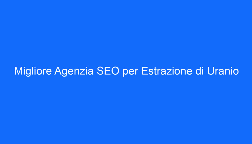 Migliore Agenzia SEO per Estrazione di Uranio