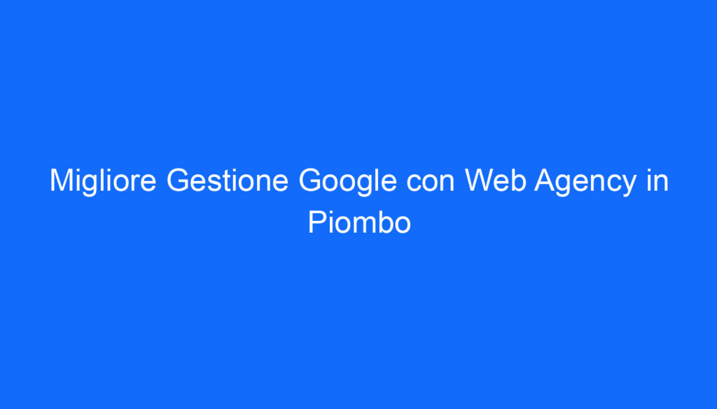 Migliore Gestione Google con Web Agency in Piombo