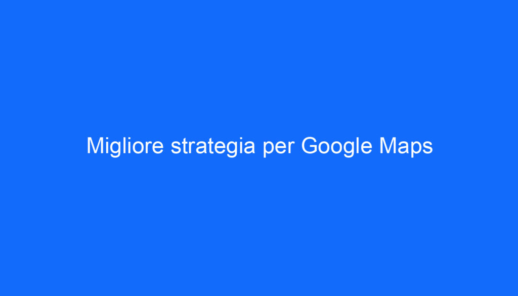 Migliore strategia per Google Maps