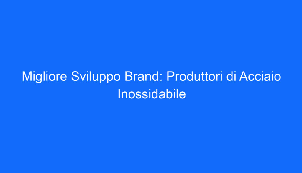 Migliore Sviluppo Brand: Produttori di Acciaio Inossidabile