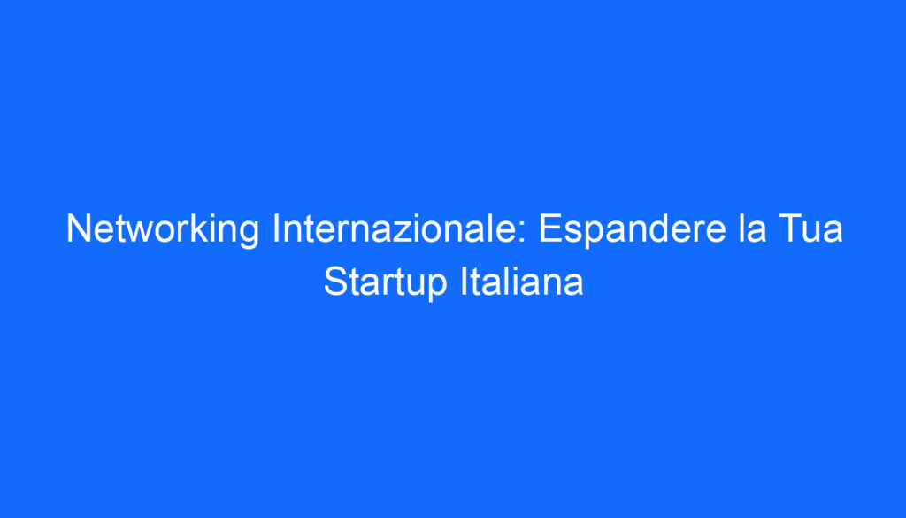 Networking Internazionale: Espandere la Tua Startup Italiana