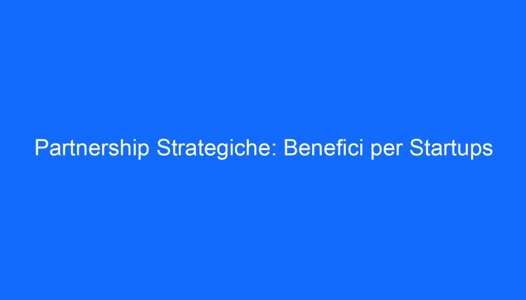 Partnership Strategiche: Benefici per Startups