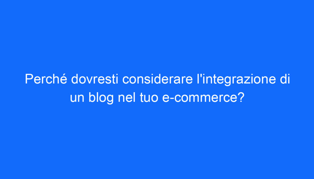 Perché dovresti considerare l'integrazione di un blog nel tuo e commerce?