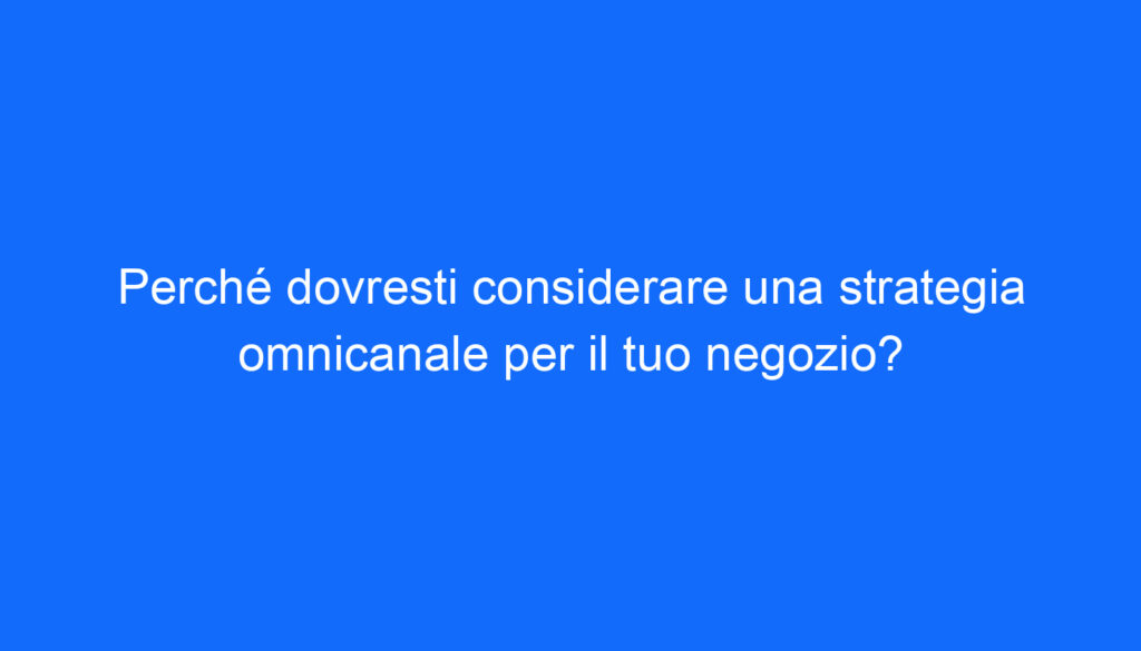 Perché dovresti considerare una strategia omnicanale per il tuo negozio?