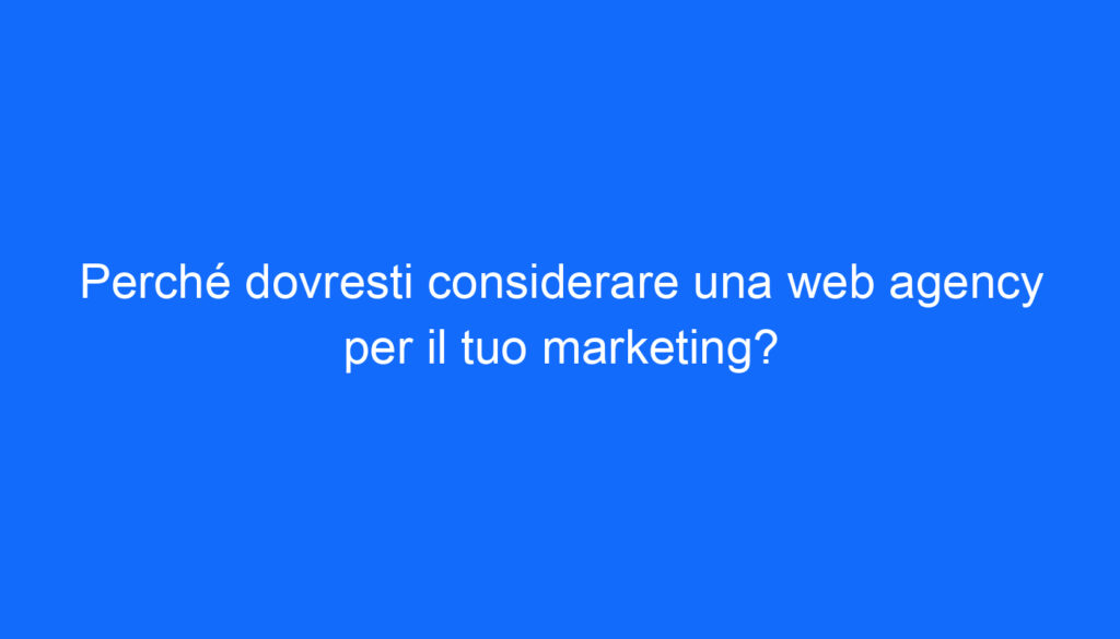 Perché dovresti considerare una web agency per il tuo marketing?