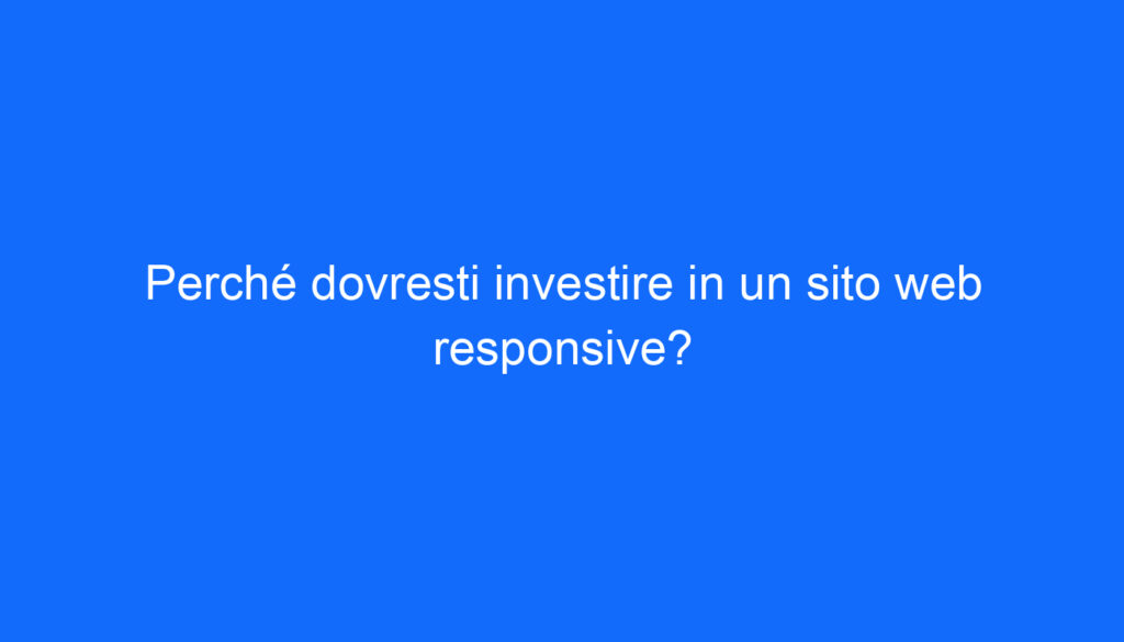 Perché dovresti investire in un sito web responsive?