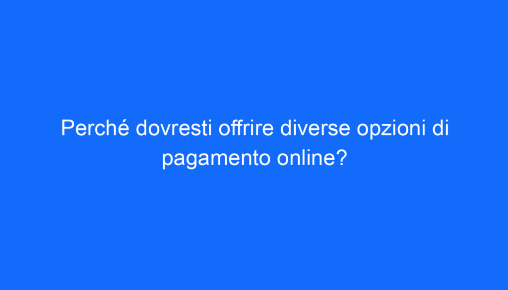 Perché dovresti offrire diverse opzioni di pagamento online?