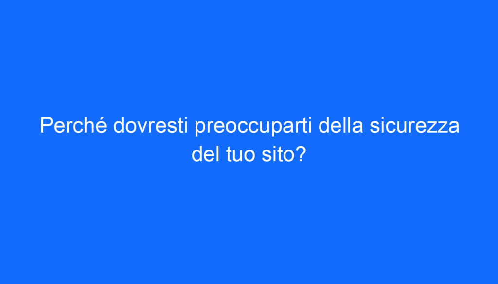 Perché dovresti preoccuparti della sicurezza del tuo sito?