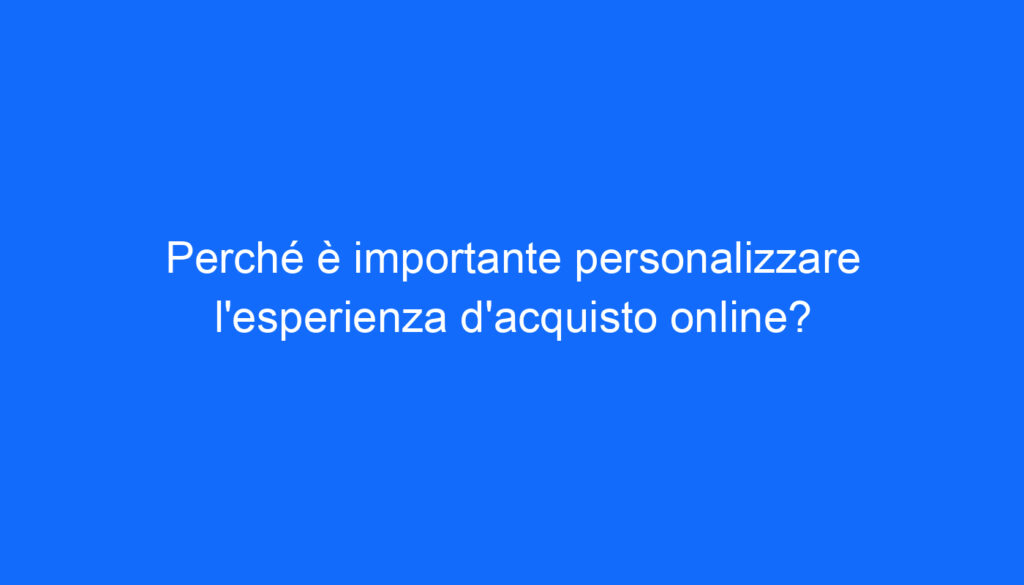 Perché è importante personalizzare l'esperienza d'acquisto online?