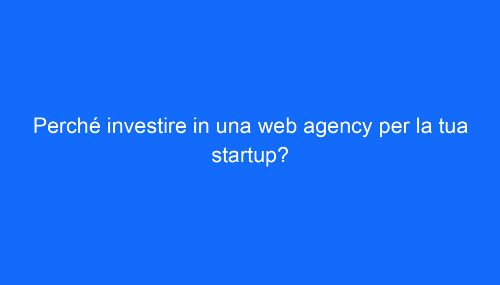 Perché investire in una web agency per la tua startup?
