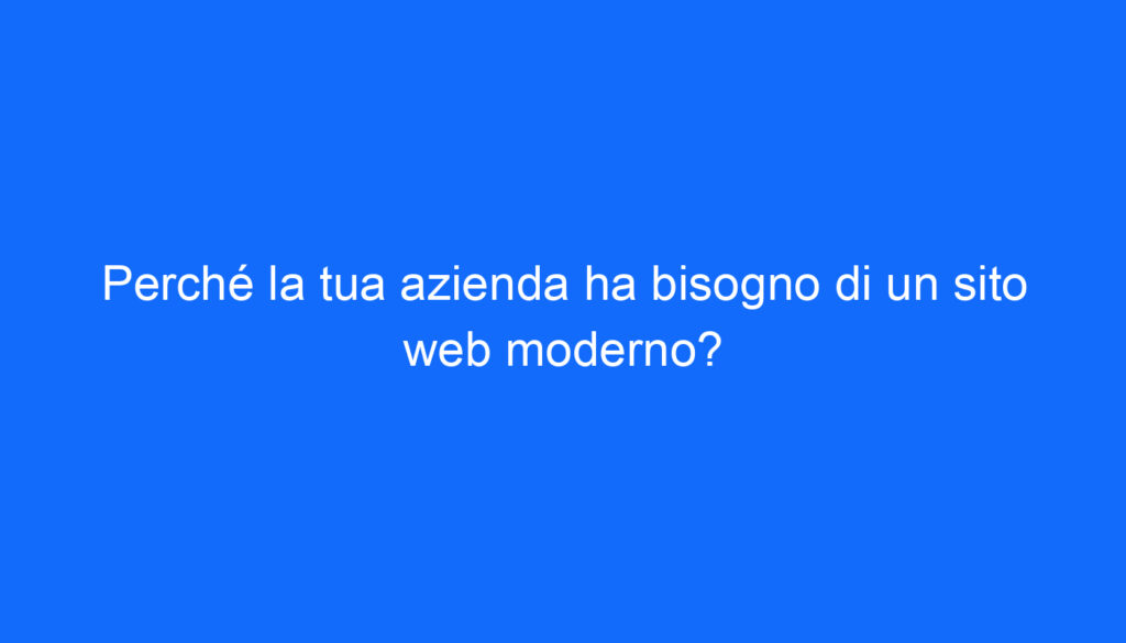 Perché la tua azienda ha bisogno di un sito web moderno?