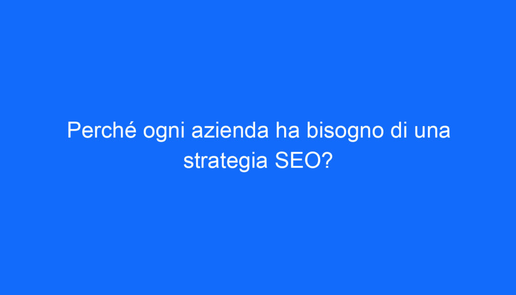 Perché ogni azienda ha bisogno di una strategia SEO?