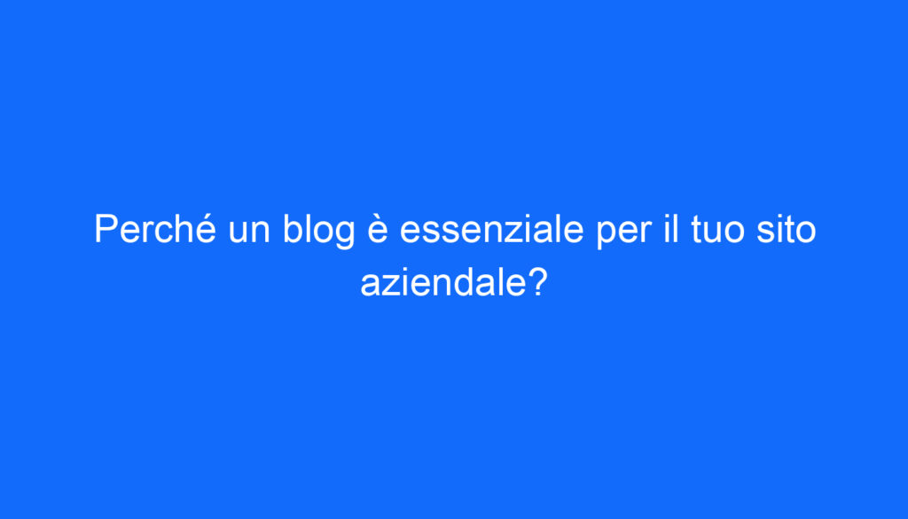 Perché un blog è essenziale per il tuo sito aziendale?