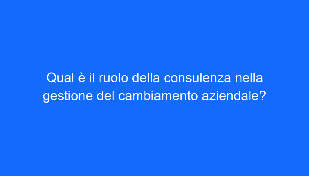 Qual è il ruolo della consulenza nella gestione del cambiamento aziendale?