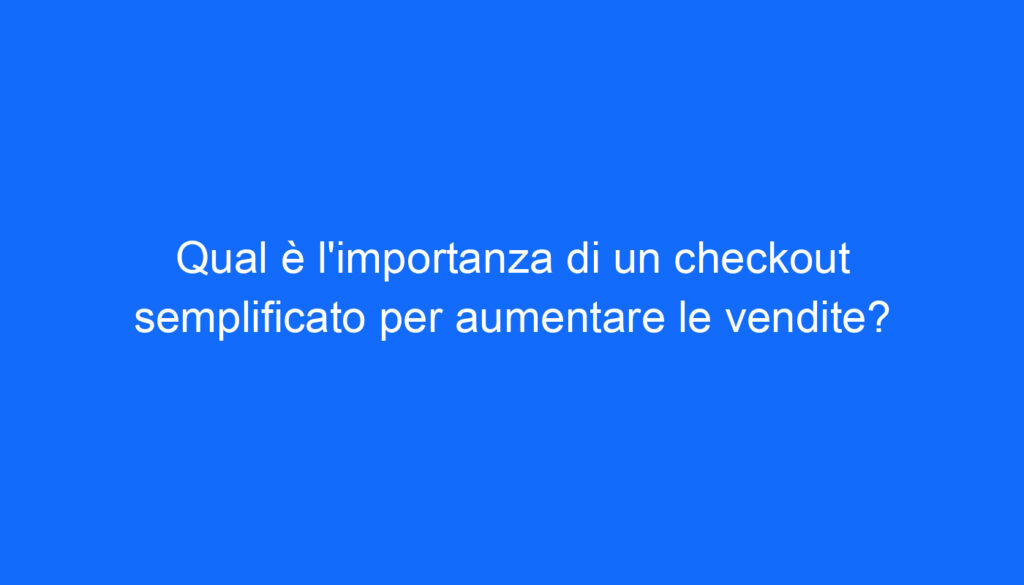 Qual è l'importanza di un checkout semplificato per aumentare le vendite?