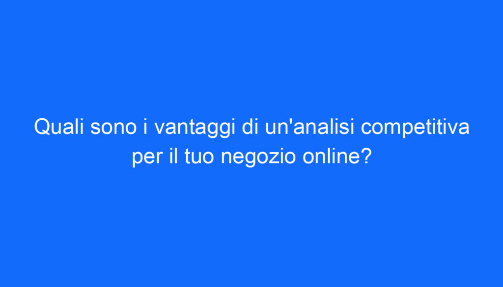 Quali sono i vantaggi di un'analisi competitiva per il tuo negozio online?