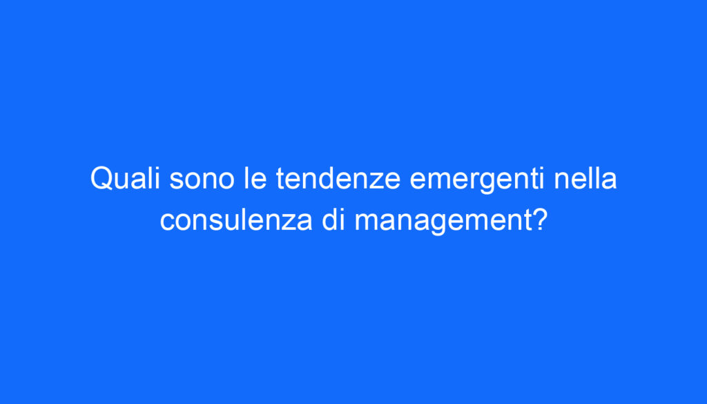 Quali sono le tendenze emergenti nella consulenza di management?