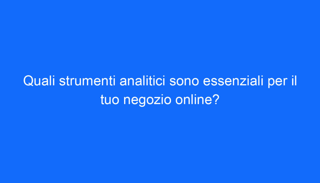 Quali strumenti analitici sono essenziali per il tuo negozio online?