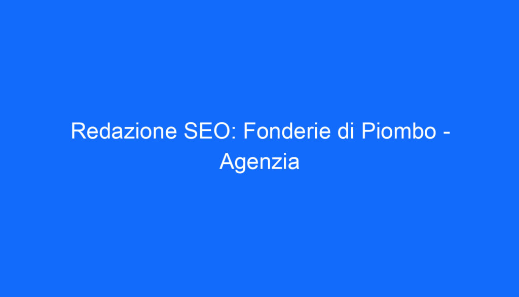 Redazione SEO: Fonderie di Piombo   Agenzia