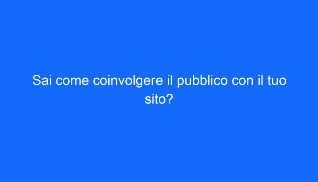 Sai come coinvolgere il pubblico con il tuo sito?