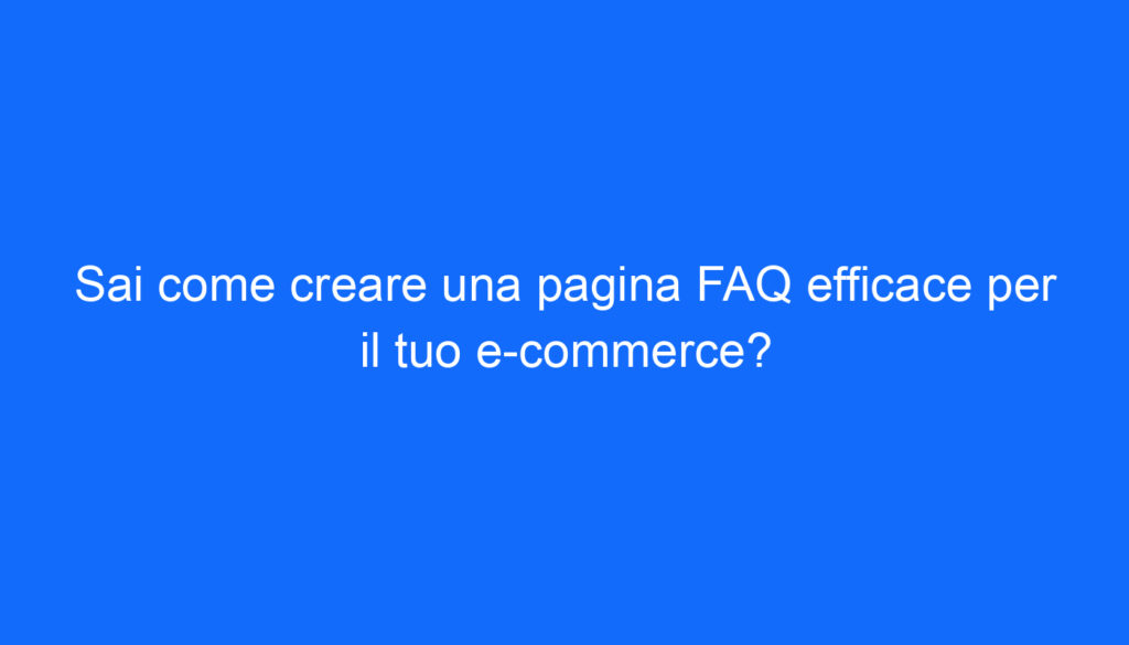 Sai come creare una pagina FAQ efficace per il tuo e commerce?