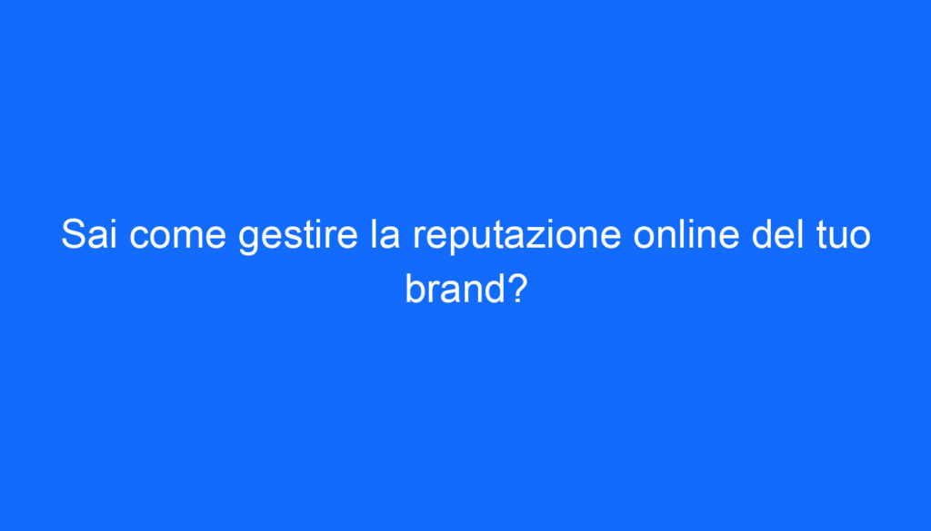 Sai come gestire la reputazione online del tuo brand?