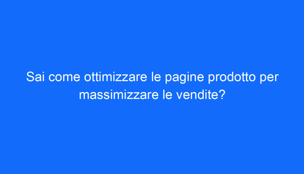Sai come ottimizzare le pagine prodotto per massimizzare le vendite?