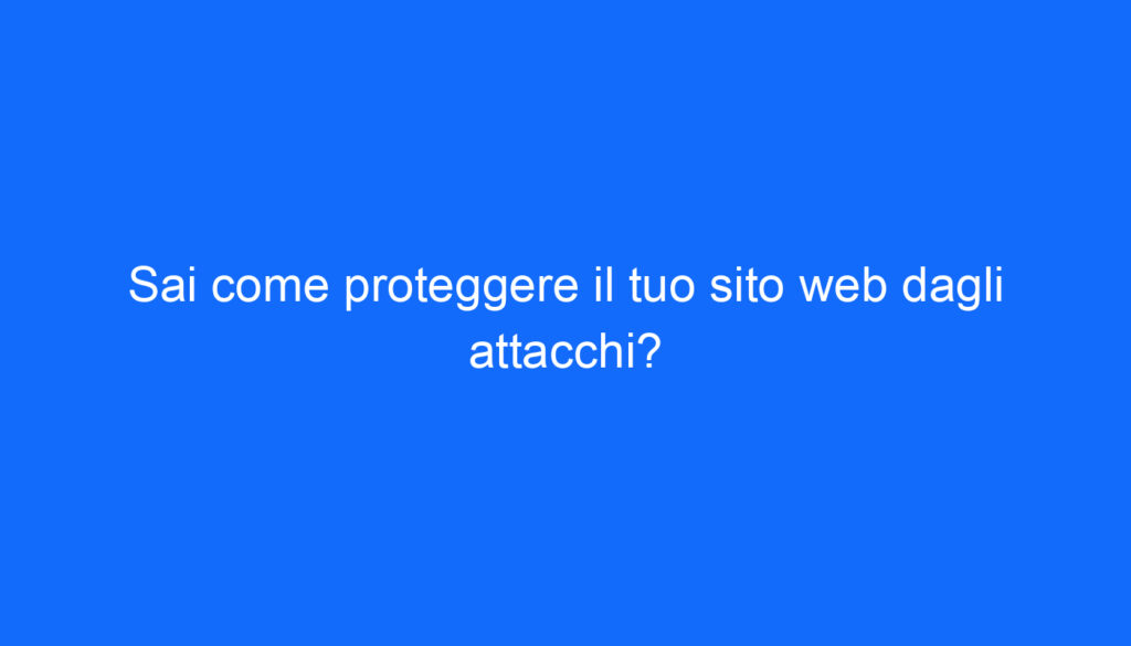 Sai come proteggere il tuo sito web dagli attacchi?