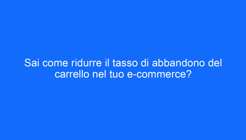 Sai come ridurre il tasso di abbandono del carrello nel tuo e commerce?