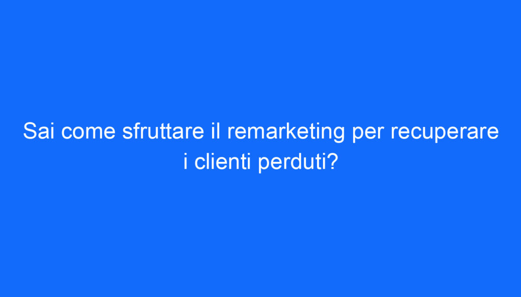 Sai come sfruttare il remarketing per recuperare i clienti perduti?
