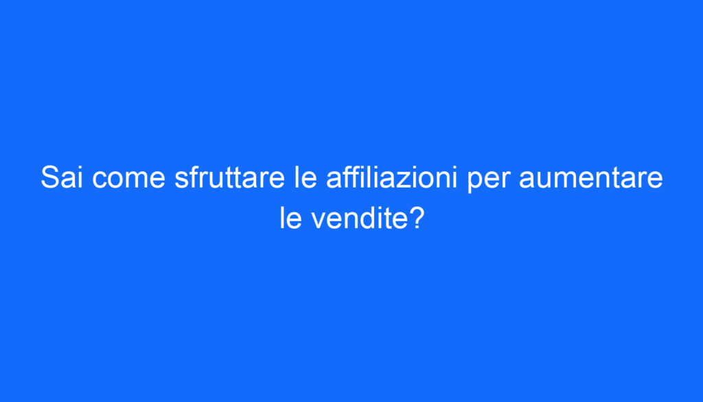 Sai come sfruttare le affiliazioni per aumentare le vendite?