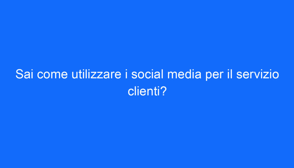 Sai come utilizzare i social media per il servizio clienti?