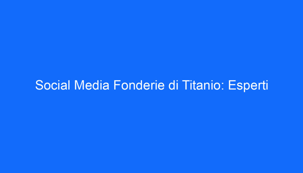 Social Media Fonderie di Titanio: Esperti