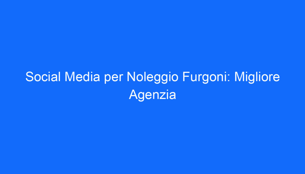Social Media per Noleggio Furgoni: Migliore Agenzia