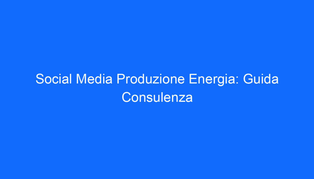 Social Media Produzione Energia: Guida Consulenza