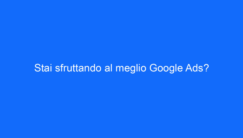 Stai sfruttando al meglio Google Ads?