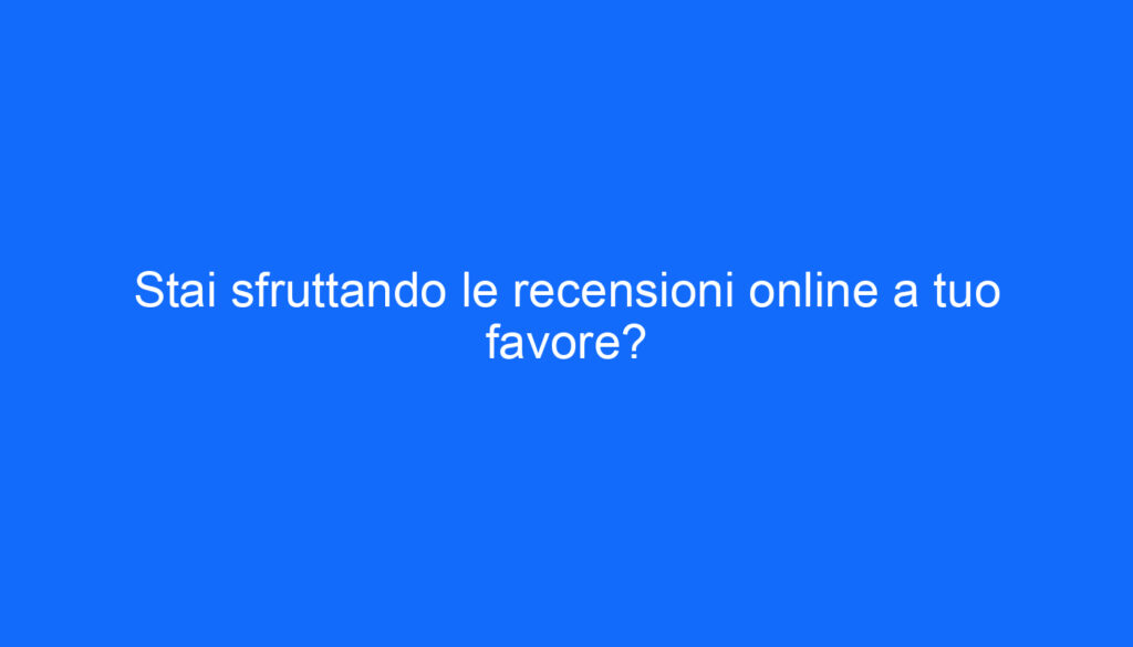 Stai sfruttando le recensioni online a tuo favore?