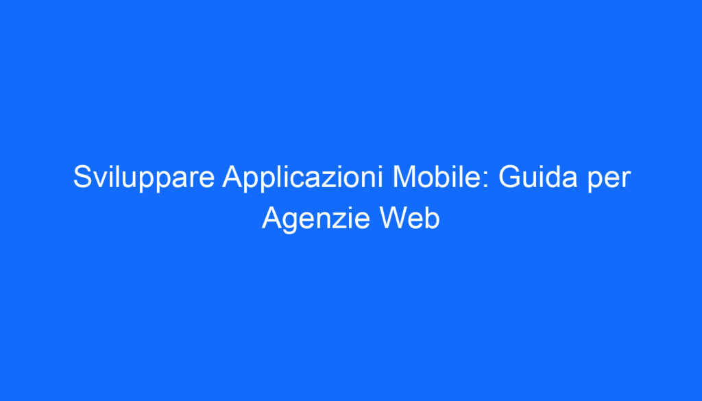 Sviluppare Applicazioni Mobile: Guida per Agenzie Web