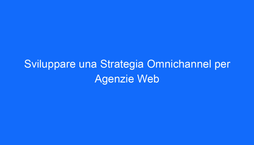 Sviluppare una Strategia Omnichannel per Agenzie Web